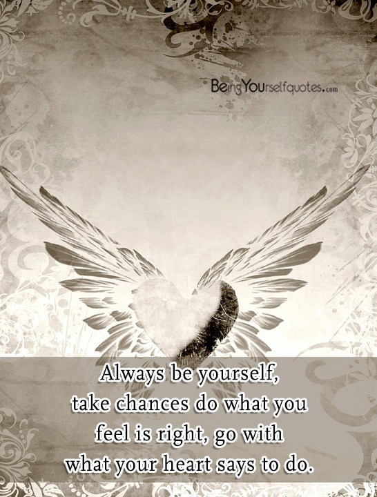 Always be yourself take chances do what you feel is right go with what
