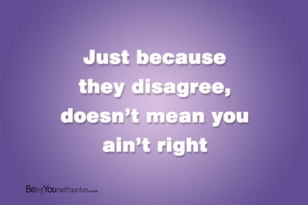 Just because they disagree doesn’t mean you ain’t right
