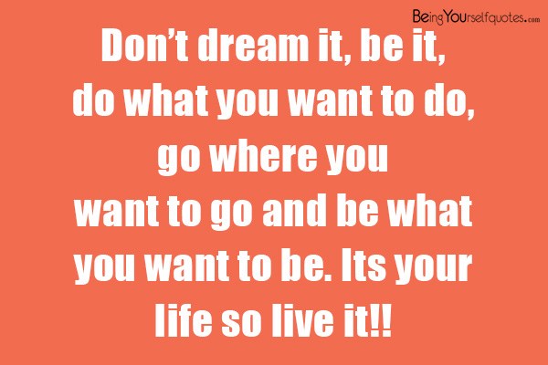 Don’t dream it  be it do what you want to do go where you want