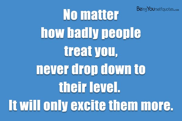 No matter how badly people treat you, never drop down to their level