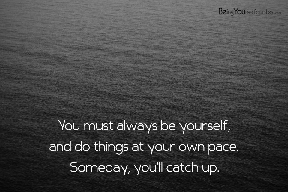 You must always be yourself and do things at your own pace
