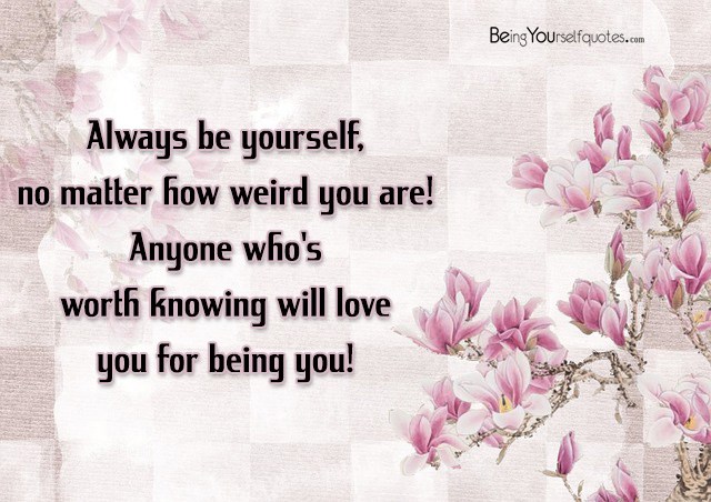 Always be yourself no matter how weird you are Anyone who’s worth knowing will love you for being you