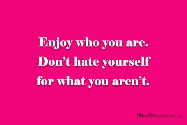 Enjoy who you are don’t hate yourself for what you aren’t