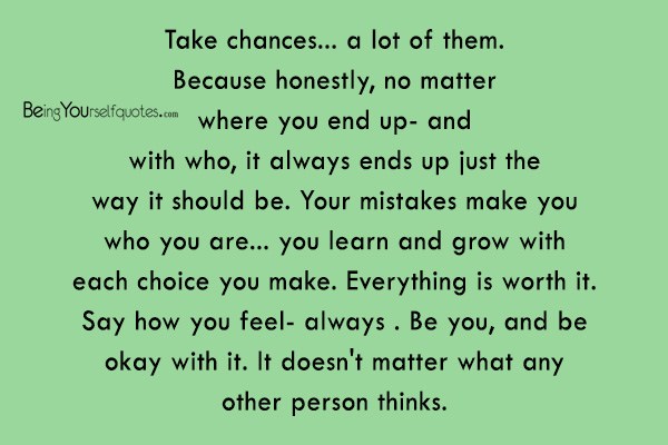 Take chances a lot of them Because honestly no matter